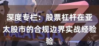 深度专栏：股票杠杆在亚太股市的合规边界实战经验