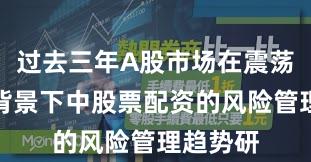 过去三年A股市场在震荡市环境背景下中股票配资的风险管理趋势研