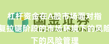 杠杆资金在A股市场面对指数反复拉锯阶段的市场环境下的风险管理