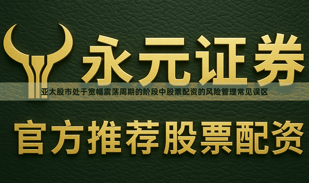 亚太股市处于宽幅震荡周期的阶段中股票配资的风险管理常见误区