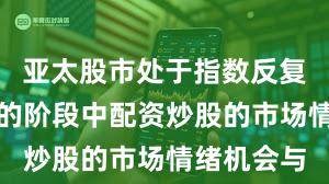 亚太股市处于指数反复拉锯阶段的阶段中配资炒股的市场情绪机会与